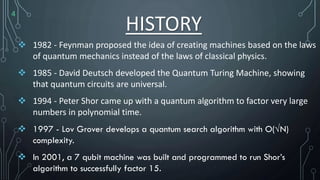 HISTORY
 1982 - Feynman proposed the idea of creating machines based on the laws
of quantum mechanics instead of the laws of classical physics.
 1985 - David Deutsch developed the Quantum Turing Machine, showing
that quantum circuits are universal.
 1994 - Peter Shor came up with a quantum algorithm to factor very large
numbers in polynomial time.
 1997 - Lov Grover develops a quantum search algorithm with O(√N)
complexity.
 In 2001, a 7 qubit machine was built and programmed to run Shor’s
algorithm to successfully factor 15.
4
 