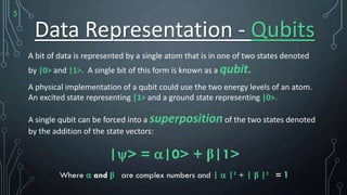 Data Representation - Qubits
A bit of data is represented by a single atom that is in one of two states denoted
by |0> and |1>. A single bit of this form is known as a qubit.
A physical implementation of a qubit could use the two energy levels of an atom.
An excited state representing |1> and a ground state representing |0>.
A single qubit can be forced into a superpositionof the two states denoted
by the addition of the state vectors:
|> = |0> + β|1>
Where  and β are complex numbers and |  |² + | β |² = 1
5
 