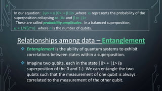 7
In our equation: |> = |0> + β|1> ,where  represents the probability of the
superposition collapsing to |0> and β to |1>
These are called probability amplitudes. In a balanced superposition,
 = 1/√(2^n) where n is the number of qubits.
 Entanglement is the ability of quantum systems to exhibit
correlations between states within a superposition.
 Imagine two qubits, each in the state |0> + |1> (a
superposition of the 0 and 1.) We can entangle the two
qubits such that the measurement of one qubit is always
correlated to the measurement of the other qubit.
Relationships among data – Entanglement
 