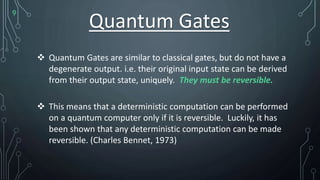 9
Quantum Gates
 Quantum Gates are similar to classical gates, but do not have a
degenerate output. i.e. their original input state can be derived
from their output state, uniquely. They must be reversible.
 This means that a deterministic computation can be performed
on a quantum computer only if it is reversible. Luckily, it has
been shown that any deterministic computation can be made
reversible. (Charles Bennet, 1973)
 