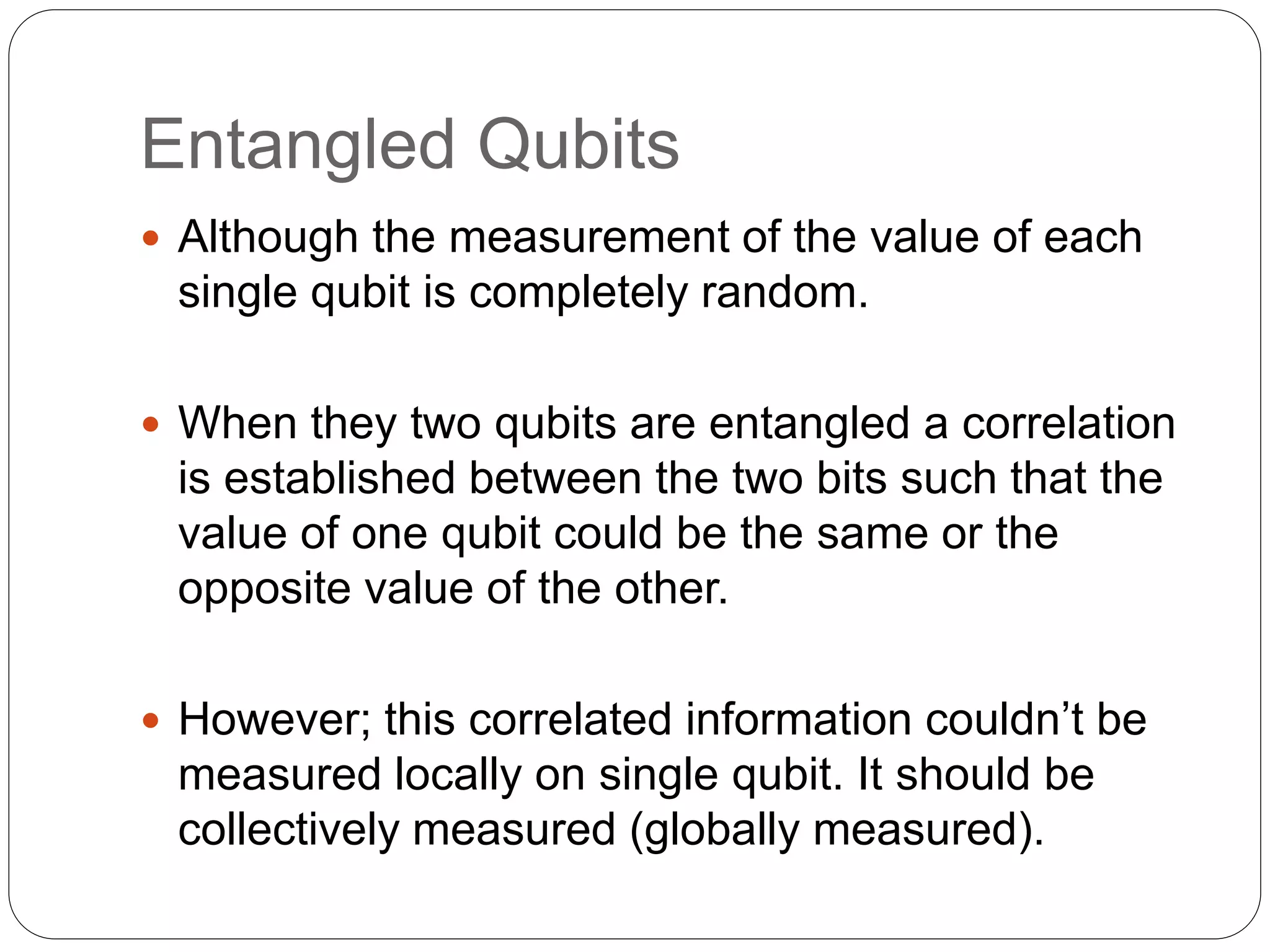 Entangled Qubits
 Although the measurement of the value of each
single qubit is completely random.
 When they two qubits are entangled a correlation
is established between the two bits such that the
value of one qubit could be the same or the
opposite value of the other.
 However; this correlated information couldn’t be
measured locally on single qubit. It should be
collectively measured (globally measured).
 