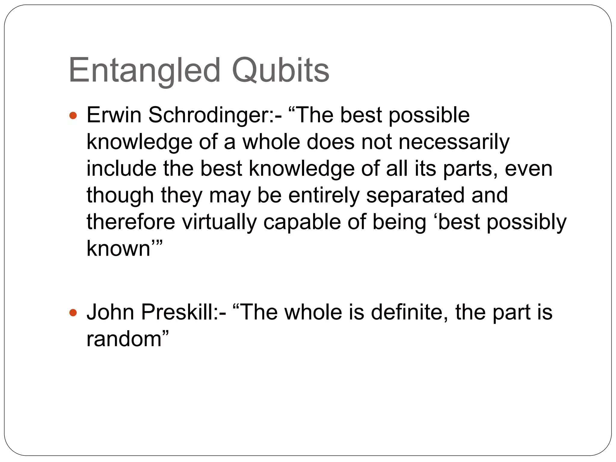 Entangled Qubits
 Erwin Schrodinger:- “The best possible
knowledge of a whole does not necessarily
include the best knowledge of all its parts, even
though they may be entirely separated and
therefore virtually capable of being ‘best possibly
known’”
 John Preskill:- “The whole is definite, the part is
random”
 