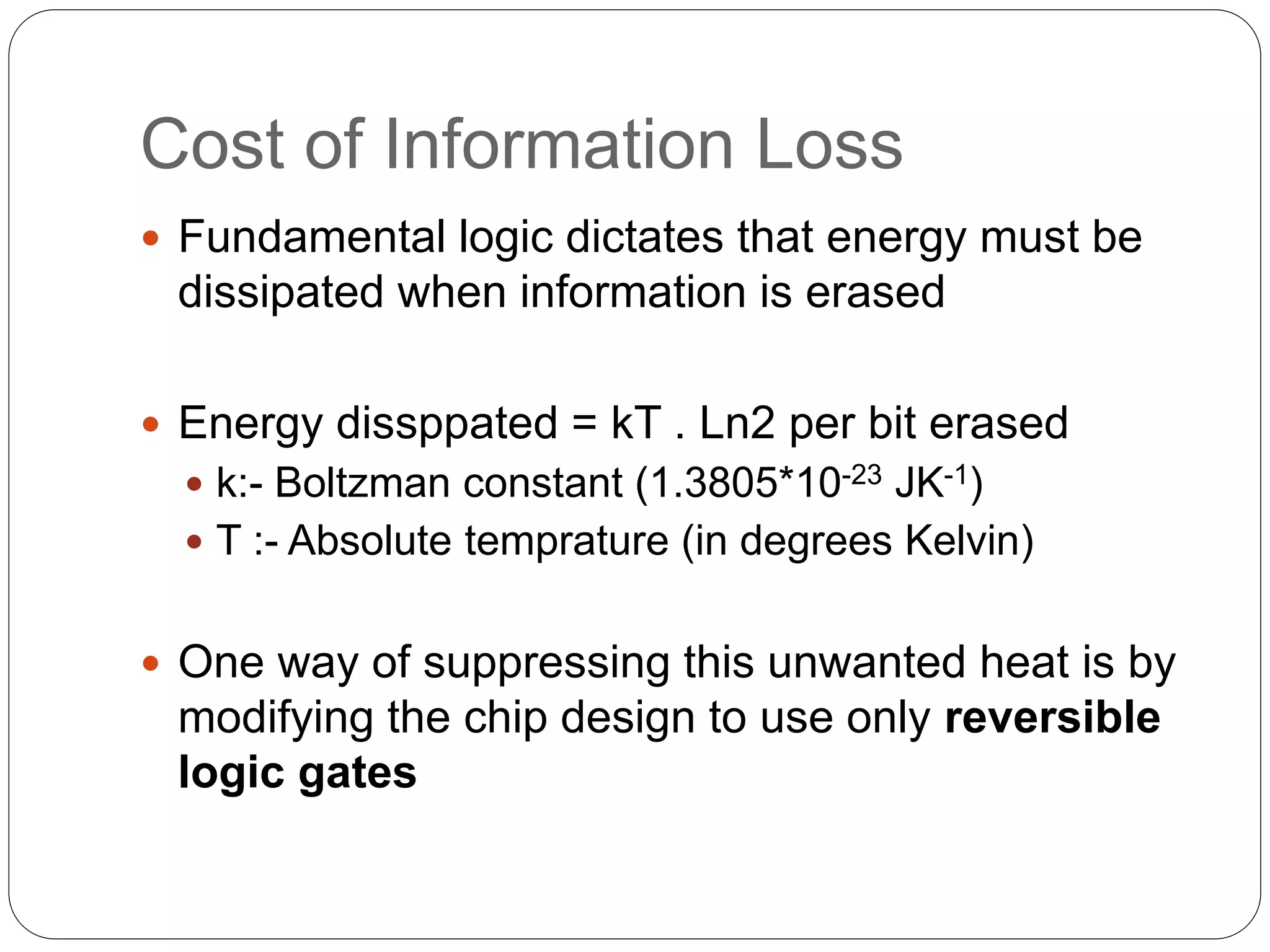 Cost of Information Loss
 Fundamental logic dictates that energy must be
dissipated when information is erased
 Energy dissppated = kT . Ln2 per bit erased
 k:- Boltzman constant (1.3805*10-23 JK-1)
 T :- Absolute temprature (in degrees Kelvin)
 One way of suppressing this unwanted heat is by
modifying the chip design to use only reversible
logic gates
 