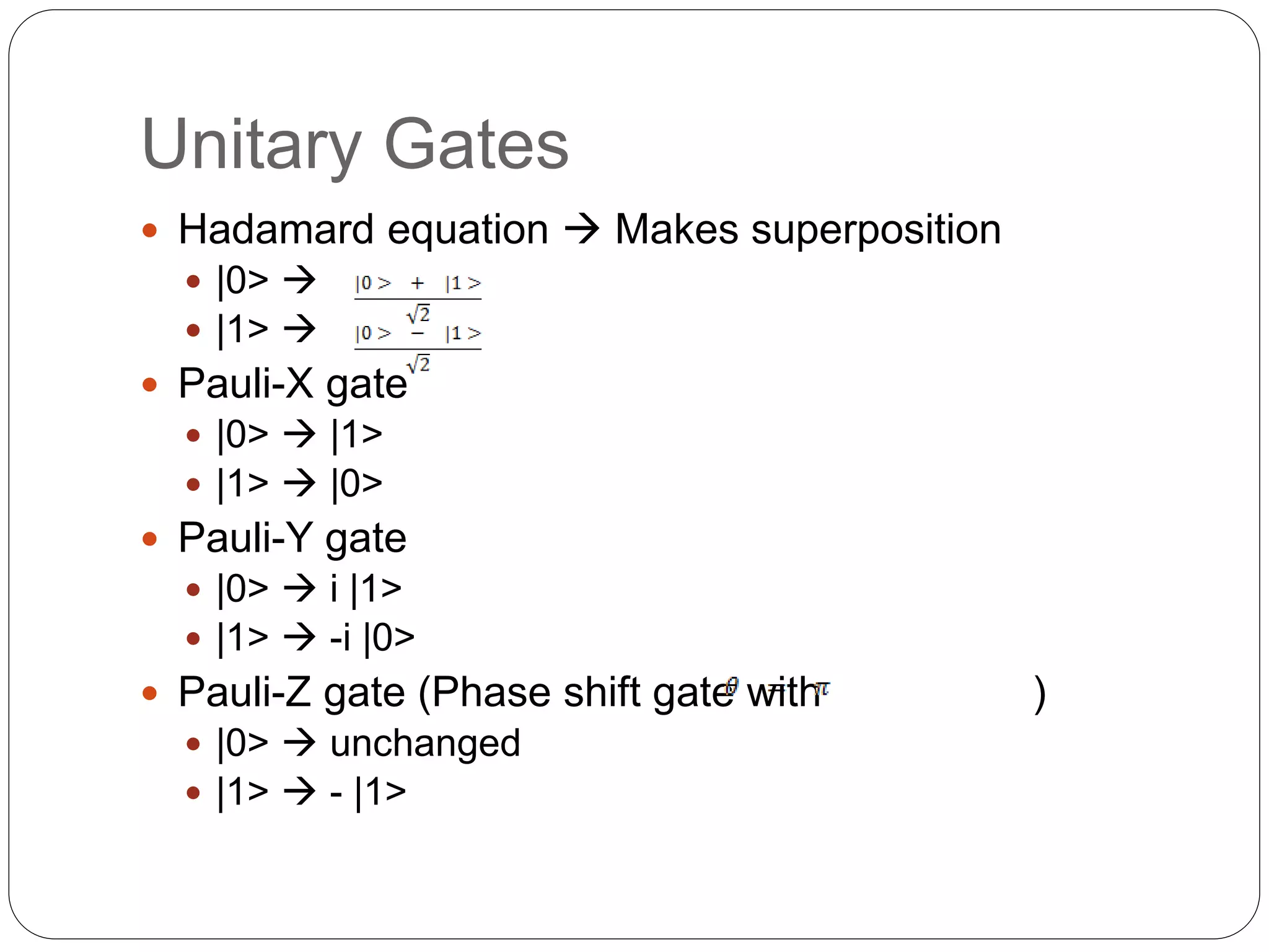 Unitary Gates
 Hadamard equation  Makes superposition
 |0> 
 |1> 
 Pauli-X gate
 |0>  |1>
 |1>  |0>
 Pauli-Y gate
 |0>  i |1>
 |1>  -i |0>
 Pauli-Z gate (Phase shift gate with )
 |0>  unchanged
 |1>  - |1>
 