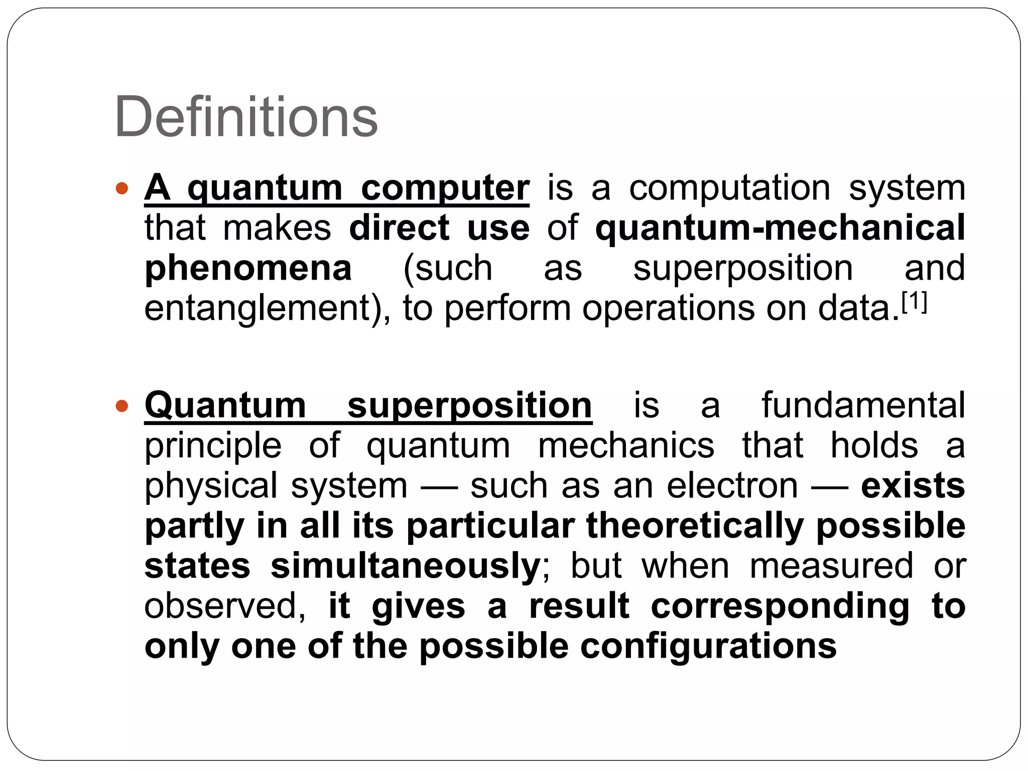 Definitions
 A quantum computer is a computation system
that makes direct use of quantum-mechanical
phenomena (such as superposition and
entanglement), to perform operations on data.[1]
 Quantum superposition is a fundamental
principle of quantum mechanics that holds a
physical system — such as an electron — exists
partly in all its particular theoretically possible
states simultaneously; but when measured or
observed, it gives a result corresponding to
only one of the possible configurations
 