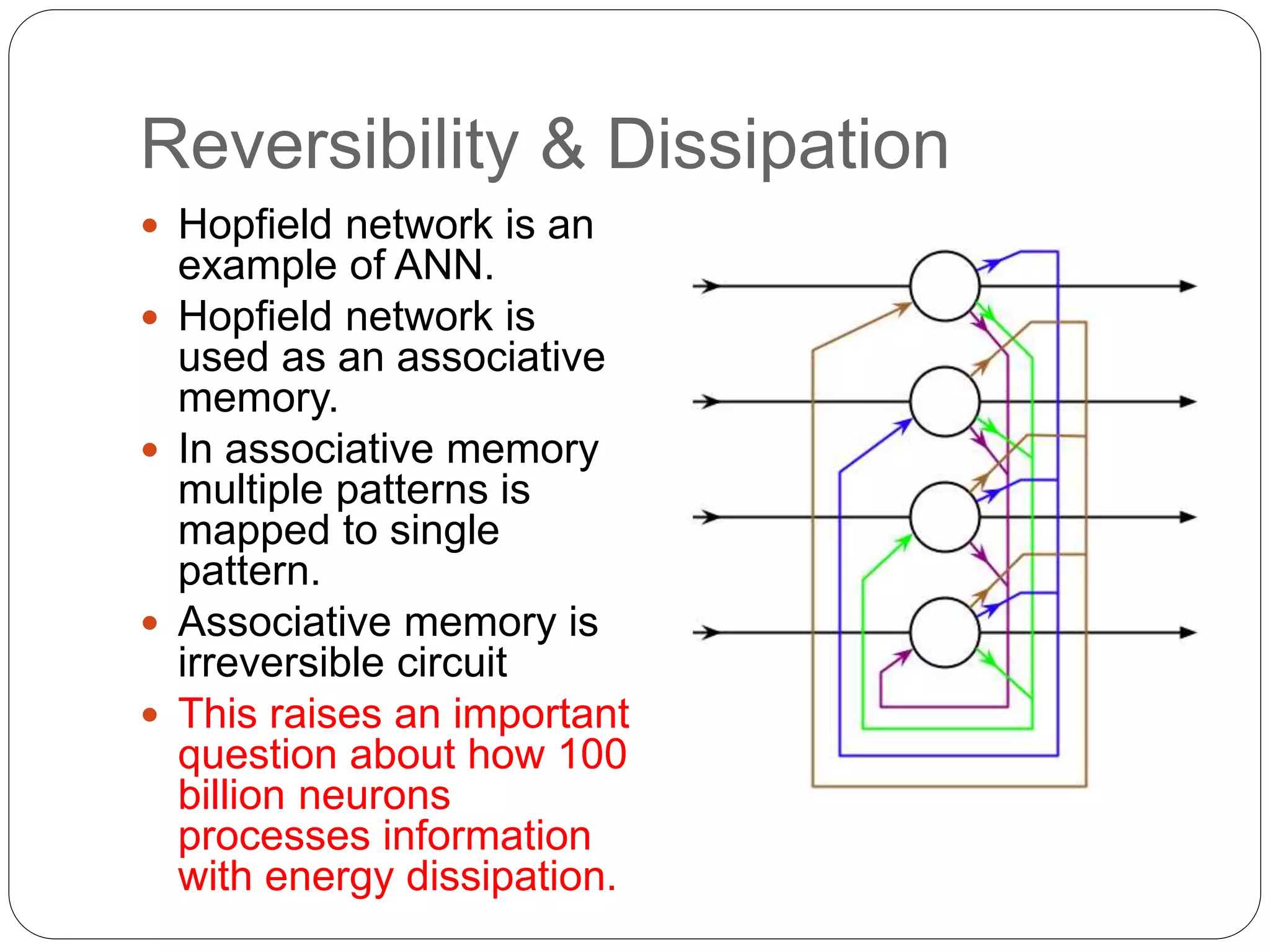 Reversibility & Dissipation
 Hopfield network is an
example of ANN.
 Hopfield network is
used as an associative
memory.
 In associative memory
multiple patterns is
mapped to single
pattern.
 Associative memory is
irreversible circuit
 This raises an important
question about how 100
billion neurons
processes information
with energy dissipation.
 