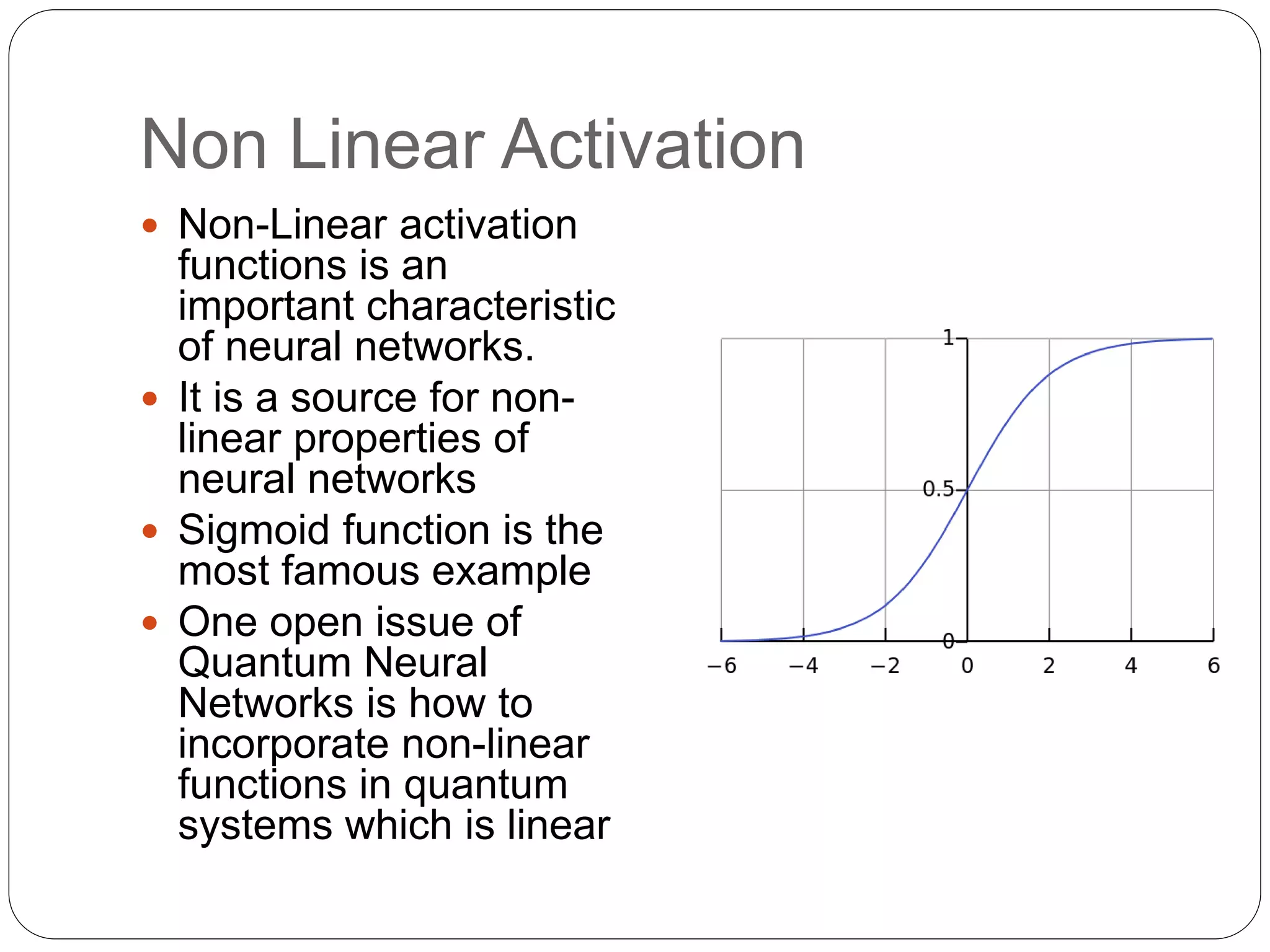 Non Linear Activation
 Non-Linear activation
functions is an
important characteristic
of neural networks.
 It is a source for non-
linear properties of
neural networks
 Sigmoid function is the
most famous example
 One open issue of
Quantum Neural
Networks is how to
incorporate non-linear
functions in quantum
systems which is linear
 