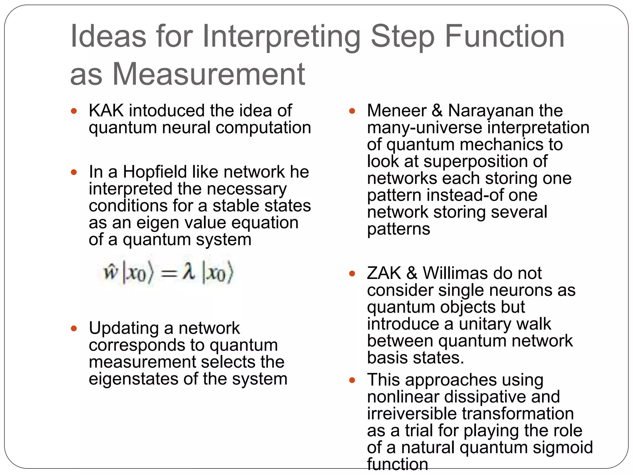 Ideas for Interpreting Step Function
as Measurement
 KAK intoduced the idea of
quantum neural computation
 In a Hopfield like network he
interpreted the necessary
conditions for a stable states
as an eigen value equation
of a quantum system
 Updating a network
corresponds to quantum
measurement selects the
eigenstates of the system
 Meneer & Narayanan the
many-universe interpretation
of quantum mechanics to
look at superposition of
networks each storing one
pattern instead-of one
network storing several
patterns
 ZAK & Willimas do not
consider single neurons as
quantum objects but
introduce a unitary walk
between quantum network
basis states.
 This approaches using
nonlinear dissipative and
irreiversible transformation
as a trial for playing the role
of a natural quantum sigmoid
function
 
