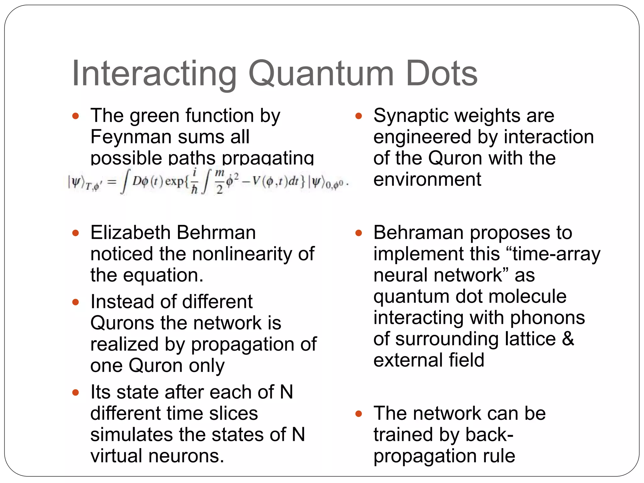 Interacting Quantum Dots
 The green function by
Feynman sums all
possible paths prpagating
the system
 Elizabeth Behrman
noticed the nonlinearity of
the equation.
 Instead of different
Qurons the network is
realized by propagation of
one Quron only
 Its state after each of N
different time slices
simulates the states of N
virtual neurons.
 Synaptic weights are
engineered by interaction
of the Quron with the
environment
 Behraman proposes to
implement this “time-array
neural network” as
quantum dot molecule
interacting with phonons
of surrounding lattice &
external field
 The network can be
trained by back-
propagation rule
 