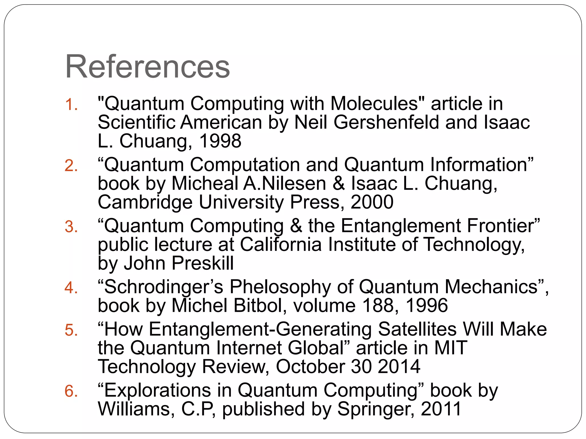 References
1. "Quantum Computing with Molecules" article in
Scientific American by Neil Gershenfeld and Isaac
L. Chuang, 1998
2. “Quantum Computation and Quantum Information”
book by Micheal A.Nilesen & Isaac L. Chuang,
Cambridge University Press, 2000
3. “Quantum Computing & the Entanglement Frontier”
public lecture at California Institute of Technology,
by John Preskill
4. “Schrodinger’s Phelosophy of Quantum Mechanics”,
book by Michel Bitbol, volume 188, 1996
5. “How Entanglement-Generating Satellites Will Make
the Quantum Internet Global” article in MIT
Technology Review, October 30 2014
6. “Explorations in Quantum Computing” book by
Williams, C.P, published by Springer, 2011
 