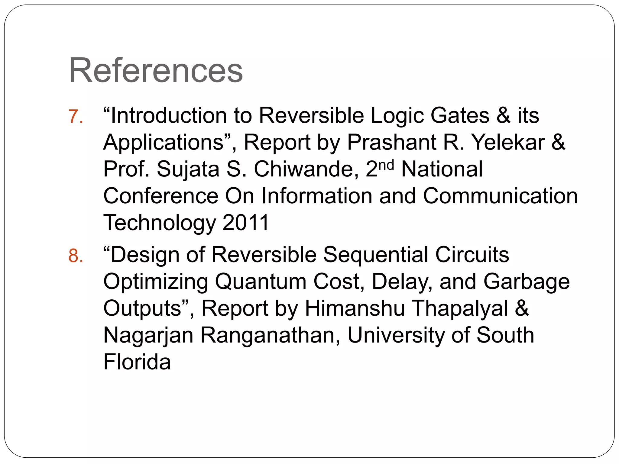 References
7. “Introduction to Reversible Logic Gates & its
Applications”, Report by Prashant R. Yelekar &
Prof. Sujata S. Chiwande, 2nd National
Conference On Information and Communication
Technology 2011
8. “Design of Reversible Sequential Circuits
Optimizing Quantum Cost, Delay, and Garbage
Outputs”, Report by Himanshu Thapalyal &
Nagarjan Ranganathan, University of South
Florida
 