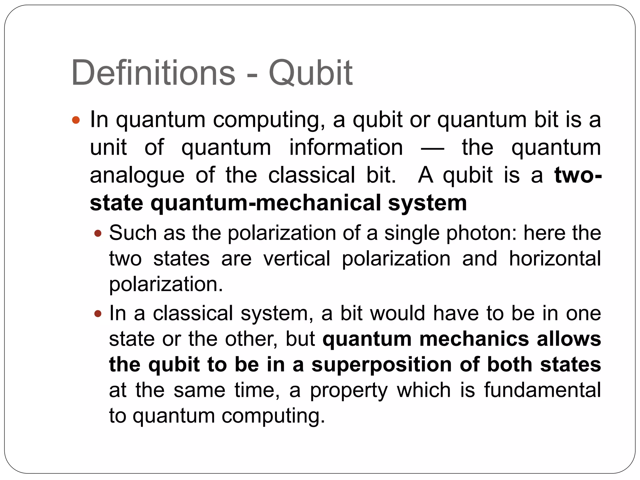 Definitions - Qubit
 In quantum computing, a qubit or quantum bit is a
unit of quantum information — the quantum
analogue of the classical bit. A qubit is a two-
state quantum-mechanical system
 Such as the polarization of a single photon: here the
two states are vertical polarization and horizontal
polarization.
 In a classical system, a bit would have to be in one
state or the other, but quantum mechanics allows
the qubit to be in a superposition of both states
at the same time, a property which is fundamental
to quantum computing.
 