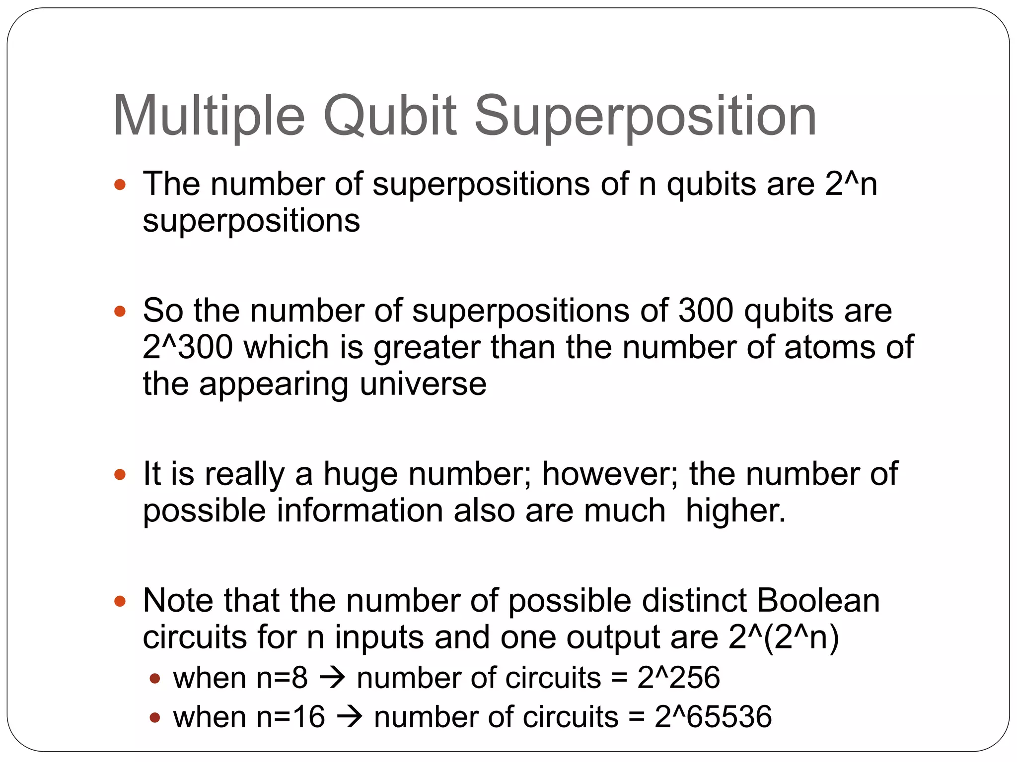 Multiple Qubit Superposition
 The number of superpositions of n qubits are 2^n
superpositions
 So the number of superpositions of 300 qubits are
2^300 which is greater than the number of atoms of
the appearing universe
 It is really a huge number; however; the number of
possible information also are much higher.
 Note that the number of possible distinct Boolean
circuits for n inputs and one output are 2^(2^n)
 when n=8  number of circuits = 2^256
 when n=16  number of circuits = 2^65536
 