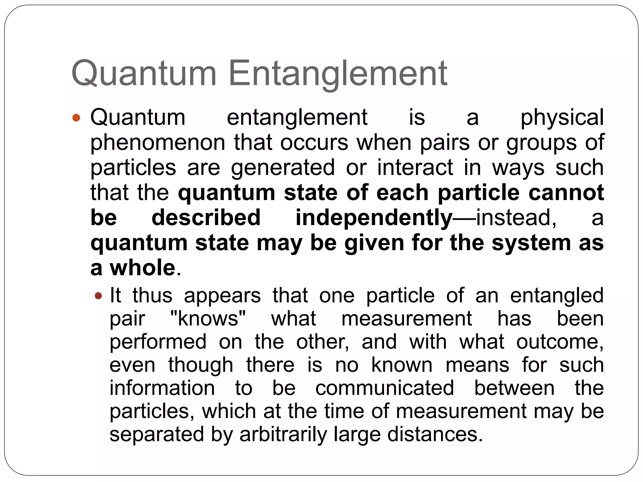 Quantum Entanglement
 Quantum entanglement is a physical
phenomenon that occurs when pairs or groups of
particles are generated or interact in ways such
that the quantum state of each particle cannot
be described independently—instead, a
quantum state may be given for the system as
a whole.
 It thus appears that one particle of an entangled
pair "knows" what measurement has been
performed on the other, and with what outcome,
even though there is no known means for such
information to be communicated between the
particles, which at the time of measurement may be
separated by arbitrarily large distances.
 