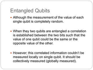 Entangled Qubits
 Although the measurement of the value of each
single qubit is completely random.
 When they two qubits are entangled a correlation
is established between the two bits such that the
value of one qubit could be the same or the
opposite value of the other.
 However; this correlated information couldn’t be
measured locally on single qubit. It should be
collectively measured (globally measured).
 
