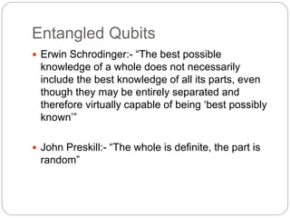 Entangled Qubits
 Erwin Schrodinger:- “The best possible
knowledge of a whole does not necessarily
include the best knowledge of all its parts, even
though they may be entirely separated and
therefore virtually capable of being ‘best possibly
known’”
 John Preskill:- “The whole is definite, the part is
random”
 