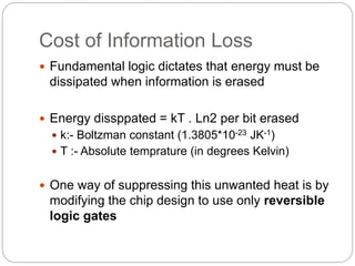 Cost of Information Loss
 Fundamental logic dictates that energy must be
dissipated when information is erased
 Energy dissppated = kT . Ln2 per bit erased
 k:- Boltzman constant (1.3805*10-23 JK-1)
 T :- Absolute temprature (in degrees Kelvin)
 One way of suppressing this unwanted heat is by
modifying the chip design to use only reversible
logic gates
 