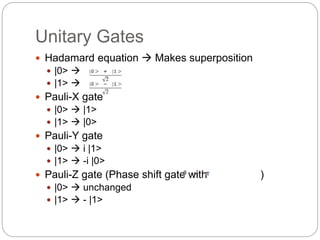 Unitary Gates
 Hadamard equation  Makes superposition
 |0> 
 |1> 
 Pauli-X gate
 |0>  |1>
 |1>  |0>
 Pauli-Y gate
 |0>  i |1>
 |1>  -i |0>
 Pauli-Z gate (Phase shift gate with )
 |0>  unchanged
 |1>  - |1>
 