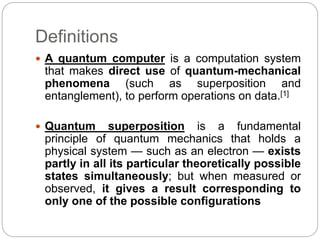 Definitions
 A quantum computer is a computation system
that makes direct use of quantum-mechanical
phenomena (such as superposition and
entanglement), to perform operations on data.[1]
 Quantum superposition is a fundamental
principle of quantum mechanics that holds a
physical system — such as an electron — exists
partly in all its particular theoretically possible
states simultaneously; but when measured or
observed, it gives a result corresponding to
only one of the possible configurations
 
