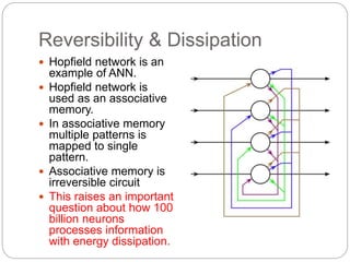 Reversibility & Dissipation
 Hopfield network is an
example of ANN.
 Hopfield network is
used as an associative
memory.
 In associative memory
multiple patterns is
mapped to single
pattern.
 Associative memory is
irreversible circuit
 This raises an important
question about how 100
billion neurons
processes information
with energy dissipation.
 