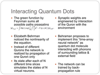 Interacting Quantum Dots
 The green function by
Feynman sums all
possible paths prpagating
the system
 Elizabeth Behrman
noticed the nonlinearity of
the equation.
 Instead of different
Qurons the network is
realized by propagation of
one Quron only
 Its state after each of N
different time slices
simulates the states of N
virtual neurons.
 Synaptic weights are
engineered by interaction
of the Quron with the
environment
 Behraman proposes to
implement this “time-array
neural network” as
quantum dot molecule
interacting with phonons
of surrounding lattice &
external field
 The network can be
trained by back-
propagation rule
 