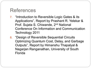 References
7. “Introduction to Reversible Logic Gates & its
Applications”, Report by Prashant R. Yelekar &
Prof. Sujata S. Chiwande, 2nd National
Conference On Information and Communication
Technology 2011
8. “Design of Reversible Sequential Circuits
Optimizing Quantum Cost, Delay, and Garbage
Outputs”, Report by Himanshu Thapalyal &
Nagarjan Ranganathan, University of South
Florida
 