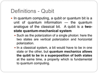 Definitions - Qubit
 In quantum computing, a qubit or quantum bit is a
unit of quantum information — the quantum
analogue of the classical bit. A qubit is a two-
state quantum-mechanical system
 Such as the polarization of a single photon: here the
two states are vertical polarization and horizontal
polarization.
 In a classical system, a bit would have to be in one
state or the other, but quantum mechanics allows
the qubit to be in a superposition of both states
at the same time, a property which is fundamental
to quantum computing.
 