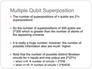 Multiple Qubit Superposition
 The number of superpositions of n qubits are 2^n
superpositions
 So the number of superpositions of 300 qubits are
2^300 which is greater than the number of atoms of
the appearing universe
 It is really a huge number; however; the number of
possible information also are much higher.
 Note that the number of possible distinct Boolean
circuits for n inputs and one output are 2^(2^n)
 when n=8  number of circuits = 2^256
 when n=16  number of circuits = 2^65536
 