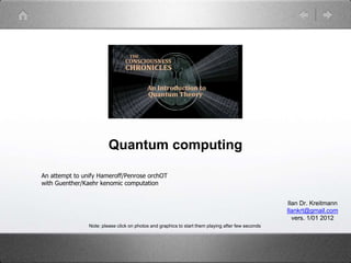 Quantum computing
An attempt to unify Hameroff/Penrose orchOT
with Guenther/Kaehr kenomic computation
Ilan Dr. Kreitmann
Ilankrt@gmail.com
vers. 1/01 2012
Note: please click on photos and graphics to start them playing after few seconds
 