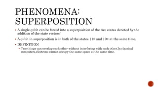  A single qubit can be forced into a superposition of the two states denoted by the
addition of the state vectors:
 A qubit in superposition is in both of the states |1> and |0> at the same time.
 DEFINITION
 Two things can overlap each other without interfering with each other.In classical
computers,electrons cannot occupy the same space at the same time.
 