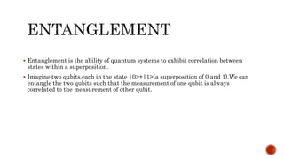 Entanglement is the ability of quantum systems to exhibit correlation between
states within a superposition.
 Imagine two qubits,each in the state |0>+|1>(a superposition of 0 and 1).We can
entangle the two qubits such that the measurement of one qubit is always
correlated to the measurement of other qubit.
 