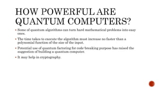  Some of quantum algorithms can turn hard mathematical problems into easy
ones.
 The time takes to execute the algorithm must increase no faster than a
polynomial function of the size of the input.
 Potential use of quantum factoring for code-breaking purpose has raised the
suggestion of building a quantum computer.
 It may help in cryptography.
 
