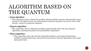  Jozsa algorithm:
 This algorithm solves a black-box problem which probably requires exponentially many
queries to the black box for any deterministic classical computer, but can be done with
exactly 1 query by quantum computer.
 Simon’s algorithm:
 This algorithm solves a black-box problem exponentially faster the any classical
algorithm, including bounded-error probabilistic algorithms.
 Shor’s algorithm:
 This algorithm solves the discrete logarithm problem and integer factorization
problem in polynomial time, whereas the best known classical algorithms take super-
polynomial time.
 