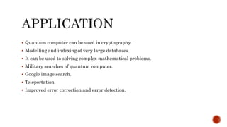  Quantum computer can be used in cryptography.
 Modelling and indexing of very large databases.
 It can be used to solving complex mathematical problems.
 Military searches of quantum computer.
 Google image search.
 Teleportation
 Improved error correction and error detection.
 
