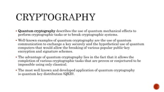  Quantum cryptography describes the use of quantum mechanical effects to
perform cryptographic tasks or to break cryptographic systems.
 Well-known examples of quantum cryptography are the use of quantum
communication to exchange a key securely and the hypothetical use of quantum
computers that would allow the breaking of various popular public-key
encryption and signature schemes.
 The advantage of quantum cryptography lies in the fact that it allows the
completion of various cryptographic tasks that are proven or conjectured to be
impossible using only classical.
 The most well known and developed application of quantum cryptography
is quantum key distribution (QKD).
 
