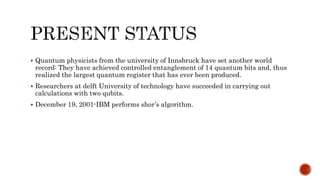  Quantum physicists from the university of Innsbruck have set another world
record: They have achieved controlled entanglement of 14 quantum bits and, thus
realized the largest quantum register that has ever been produced.
 Researchers at delft University of technology have succeeded in carrying out
calculations with two qubits.
 December 19, 2001-IBM performs shor’s algorithm.
 