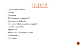 INDEX
 Computer Generation
 History
 Defination
 Why Quantum computing??
 introduction of Qubits
 How powerful are quantum computers
 Quantum algorithms
 Application
 Advantages and Disadvantages
 Present status
 Conclusion
 