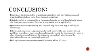  It discusses the inevitability of quantum computers, how they originated, and
what is different about them from classical computers
 It is is intended to be accessible to the general people, so it will explain the basics
of a few quantum computer features at the risk of over-simplification
 Quantum computes are coming, and they will require a new way of looking at
computing
 If large-scale quantum computers can be built, they will be able to solve certain
problems much faster than any classical computer using the best currently known
algorithms(for example integer factorization using shor’s algorithm or the
simulation of quantum many-body systems).
 Desktop quantum computers expected by many within 10 years.
 