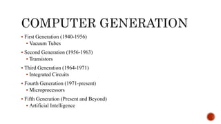  First Generation (1940-1956)
 Vacuum Tubes
 Second Generation (1956-1963)
 Transistors
 Third Generation (1964-1971)
 Integrated Circuits
 Fourth Generation (1971-present)
 Microprocessors
 Fifth Generation (Present and Beyond)
 Artificial Intelligence
 