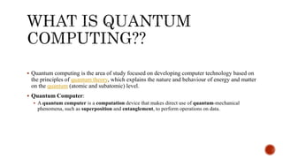  Quantum computing is the area of study focused on developing computer technology based on
the principles of quantum theory, which explains the nature and behaviour of energy and matter
on the quantum (atomic and subatomic) level.
 Quantum Computer:
 A quantum computer is a computation device that makes direct use of quantum-mechanical
phenomena, such as superposition and entanglement, to perform operations on data.
 