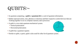  In quantum computing, a qubit or quantum bit is a unit of quantum information.
 Qubits represent atoms, ions, photons or electrons and their respective control devices that are
working together to act as computer memory and a processor.
 A qubit is a two-state quantum-mechanical system.
 Vertical polarization
 Horizontal polarization
 A qubit has a quantum register.
 Similar to qubit, a qutrit, qudit is also used for other level quantum system.
 