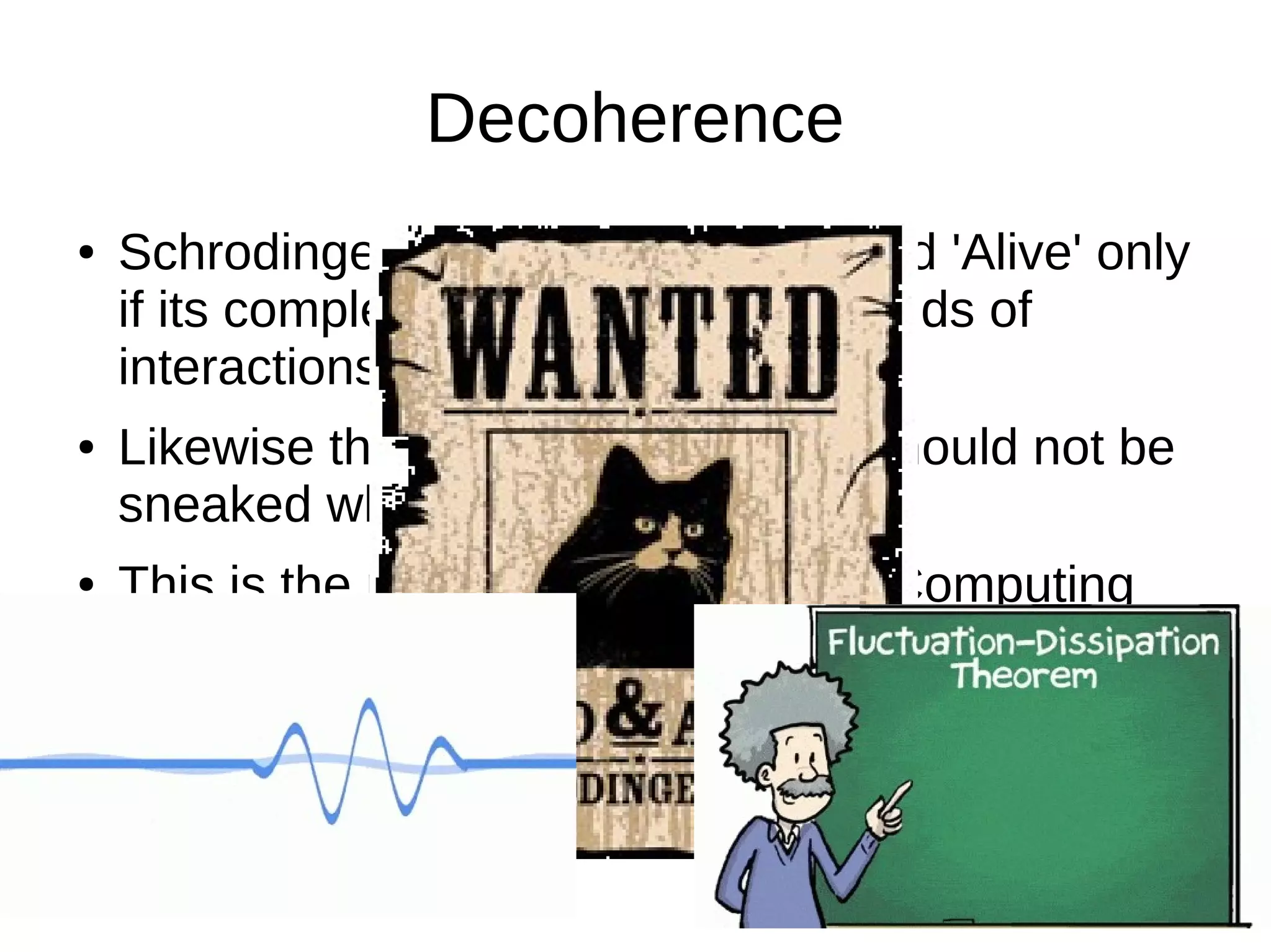 Decoherence
● Schrodinger's cat can be 'Dead' and 'Alive' only
if its completely isolated from all kinds of
interactions with the world.
● Likewise the Quantum computer should not be
sneaked while computing.
● This is the major hinderance in Q-Computing
 