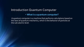 Introduction Quantum Computer
• What is a quantum computer?
A quantum computer is a machine that performs calculations based on
the laws of quantum mechanics, which is the behavior of particles at
the sub-atomic level.
 