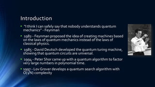 Introduction
 “I think I can safely say that nobody understands quantum
mechanics” - Feynman
 1982 - Feynman proposed the idea of creating machines based
on the laws of quantum mechanics instead of the laws of
classical physics.
 1985 - David Deutsch developed the quantum turing machine,
showing that quantum circuits are universal.
 1994 - Peter Shor came up with a quantum algorithm to factor
very large numbers in polynomial time.
 1997 - Lov Grover develops a quantum search algorithm with
O(√N) complexity
 