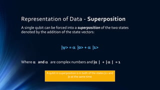 Representation of Data - Superposition
A single qubit can be forced into a superposition of the two states
denoted by the addition of the state vectors:
|> =  |0> +  |1>
Where  and  are complex numbers and | | + |  | = 1
A qubit in superposition is in both of the states |1> and
|0 at the same time
 