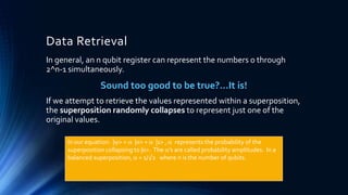 Data Retrieval
In general, an n qubit register can represent the numbers 0 through
2^n-1 simultaneously.
Sound too good to be true?…It is!
If we attempt to retrieve the values represented within a superposition,
the superposition randomly collapses to represent just one of the
original values.
In our equation: |> =  |0> +  |1> ,  represents the probability of the
superposition collapsing to |0>. The ’s are called probability amplitudes. In a
balanced superposition,  = 1/√2 where n is the number of qubits.
 