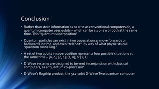 Conclusion
• Rather than store information as 0s or 1s as conventional computers do, a
quantum computer uses qubits – which can be a 1 or a 0 or both at the same
time.This “quantum superposition”
• Quantum particles can exist in two places at once, move forwards or
backwards in time, and even "teleport", by way of what physicists call
"quantum tunnelling."
• A set of two qubits in superposition represents four possible situations at
the same time – [0, 0]; [0, 1]; [1, 0]; or [1, 1].
• D-Wave systems are designed to be used in conjunction with classical
computers, as a "quantum co-processor".
• D-Wave’s flagship product, the 512-qubit D-WaveTwo quantum computer
 