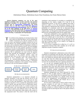 1
Quantum Computing
Abdelrahman Othman, Abdelrahman Zayed, Omar Elzaafarany,Amr Elsaid, Marwan Salem
Abstract—Quantum computers are one of the most
significant promising topics in both researches and practical
applications nowadays; we will introduce some introductory
concepts such as: Superposition, Entanglement and turing
machine. Then we will take a look at the main differences
between the quantum bits and normal bits. Then we will discuss
one of the main challenges in the field known as quantum
decoherence, Then illustrating briefly the process of the quantum
computing and We will end up with some important applications
such as searching, Cryptography and Steganography.
I. INTRODUCTION
he world top tech companies are moving towards a dead
end as they are following Moore’s law by doubling the
number of transistors on a chip for constant cost once
every two years, and keeping the footprint constant but now in
order that Moore’s law remains applicable we have to deal with
the atomic scale so Quantum effects are beginning to interfere in
the functioning of the new electronic devices. Our new paradigm
is based on the idea of using quantum mechanics to perform
computations instead of classical physics. We would move into a
new era of quantum computing where we can perform unlimited
operations. But to understand it we must revisit the quantum
physics rules specially the Schrödinger’s equation as there is
always uncertainty of the particle's position, speed and
momentum that's why we had to find a new way to define its
behavior we call it "Quantum state". This quantum state is
affected by mechanics phenomena, such as superposition
and entanglement, to perform operations on data. A theoretical
model of quantum computation is the quantum Turing machine,
also known as the universal quantum computer.
II. QUANTUM COMPUTING FLOW
III. QUANTUM SUPERPOSITION
Quantum superposition is an important principle in
quantum mechanics it says that the electron can be in all
possible states but when looking at it we only get one state
because we have had disturbed it. Paul Dirac gave a good
example to describe it "if we consider the superposition of two
states, A and B, such that there exists an observation which,
when made on the system in state A, is certain to lead to one
particular result, a say, and when made on the system in state
B is certain to lead to some different result, b say. What will
be the result of the observation when made on the system in
the superposed state? The answer is that the result will be
sometimes a and sometimes b, according to a probability law
depending on the relative weights of A and B in the
superposition process. It will never be different from both a
and b [i.e, either a or b]. The intermediate character of the
state formed by superposition thus expresses itself through the
probability of a particular result for an observation being
intermediate between the corresponding probabilities for the
original states, not through the result itself being intermediate
between the corresponding results for the original states.
it has been confirmed by some experiments like double
slits experiment; briefly its about a light beam get across two
slits so if a photon get to cross the slits it will actually get
across the two slits at the same time but if we tried to detect it
we will distribute the system and it will get through one slit
only that is because when we try to detect it we change its
state and it takes a new state.
So if we have a quantum bit it either be a |1> or |0> or
superposition between both, that’s actually one of the most
important concepts of quantum computer.
IV. QUANTUM ENTANGLEMENT
Quantum entanglement is phenomena occurs when a pair
of particles are generated such that they share their quantum
state; measurement on them are found to be correlated as if we
have in an orbital two electrons their total spin equal zero and
we took them from the orbital and separated them and we
know that one of them spins in the direction of clockwise then
we know for sure that the other one is spinning anticlockwise.
we can get two entangled particles say we have two
electrons in an orbital we can separate the form the atom and
we separate them from each other another experiment called
Spontaneous parametric down-conversion used to entangled
photons ,scientists reached entanglement for photons,
electrons, molecules the size of buck balls.
Quantum entanglement was firstly discussed by Albert
Einstein in 1935 in paper known as EPR paradox as an
experiment was held showed that the quantum theory is not
complete, Einstein described it as a spooky action; the first
one to call it "entanglement" was Schrödinger a lot of work
was done by Bell, Freedman and Clauser led us to an
agreement with quantum mechanics.
So if we have a qubit and we want to read its state as in
quantum computer we can’t look at it directly so we will
change its state. Scientists used quantum entanglements in
quantum computer as without looking to the qubit itself we
can read its state by knowing the state of the particle which is
entangled.
Quantum
computers
Quantum
circuits
Quantum
gates
Qubits
 