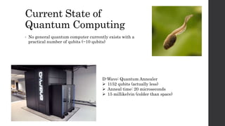 Current State of
Quantum Computing
• No general quantum computer currently exists with a
practical number of qubits (~10 qubits)
D-Wave: Quantum Annealer
 1152 qubits (actually less)
 Anneal time: 20 microseconds
 15 millikelvin (colder than space)
 