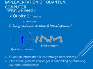 IMPLEMENTATION OF QUANTUM
COMPUTER
Qubits: 1. Traped &
2. Detectable
 Long coherence time (closed system)
What we need ?
Quantum computer
V
Environment
 Quantum information is lost through decoherence.
 One of the greatest challenges is controlling or removing
quantum decoherence.
 
